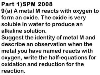 Part 1)SPM 2008 9 (a)   A metal M reacts with oxygen to form an oxide. The oxide is very soluble in water to produce an alkaline solution. Suggest the identity of metal M and describe an observation when the metal you have named reacts with oxygen, write the half-equations for oxidation and reduction for the reaction. [4 marks]  