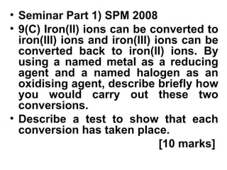 Seminar Part 1) SPM 2008 9(C) Iron(II) ions can be converted to iron(III) ions and iron(III) ions can be converted back to iron(II) ions. By using a named metal as a reducing agent and a named halogen as an oxidising agent, describe briefly how you would carry out these two conversions. Describe a test to show that each conversion has taken place.   [10 marks] 