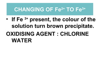 CHANGING OF Fe 2+  TO Fe 3+ If Fe  3+  present, the colour of the solution turn brown precipitate. OXIDISING AGENT : CHLORINE WATER 