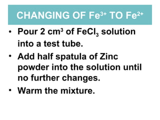 CHANGING OF Fe 3+  TO Fe 2+ Pour 2 cm 3  of FeCl 3  solution into a test tube. Add half spatula of Zinc powder into the solution until no further changes. Warm the mixture.  