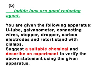     (b)   i odide ions are good reducing agent. You are given the following apparatus: U-tube, galvanometer, connecting wires, stopper, dropper, carbon electrodes and retort stand with clamps. Suggest  a suitable chemical  and  describe an experiment  to verify the above statement using the given apparatus. 