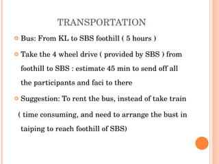 TRANSPORTATION Bus: From KL to SBS foothill ( 5 hours ) Take the 4 wheel drive ( provided by SBS ) from foothill to SBS : estimate 45 min to send off all the participants and faci to there Suggestion: To rent the bus, instead of take train ( time consuming, and need to arrange the bust in taiping to reach foothill of SBS) 