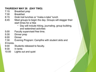 THURSDAY MAY 26 (DAY TWO)
7:15 Breakfast prep
7:30 Breakfast
8:15 Grab trail lunches or “make-n-take” lunch
8:45 Meet groups to begin the day. Groups will stagger their
start times for a hike
• Day will include hiking, journaling, group building,
and watershed activities
5:00 Faculty supervised free time.
5:30 Dinner prep
6:00 Dinner
7:30 Evening Program: Campfire with student skits and
S’mores.
9:00 Students released to faculty.
9:30 In tents
10:00 Lights out and quiet
 