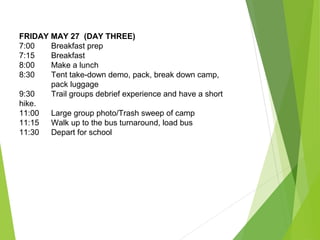 FRIDAY MAY 27 (DAY THREE)
7:00 Breakfast prep
7:15 Breakfast
8:00 Make a lunch
8:30 Tent take-down demo, pack, break down camp,
pack luggage
9:30 Trail groups debrief experience and have a short
hike.
11:00 Large group photo/Trash sweep of camp
11:15 Walk up to the bus turnaround, load bus
11:30 Depart for school
 
