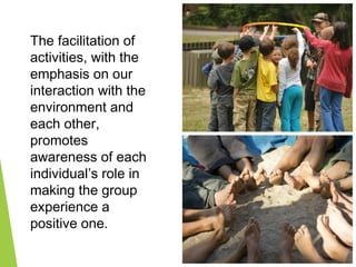 The facilitation of
activities, with the
emphasis on our
interaction with the
environment and
each other,
promotes
awareness of each
individual’s role in
making the group
experience a
positive one.
 