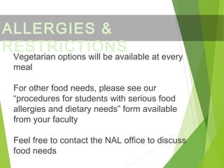 Vegetarian options will be available at every
meal
For other food needs, please see our
“procedures for students with serious food
allergies and dietary needs” form available
from your faculty
Feel free to contact the NAL office to discuss
food needs
ALLERGIES &
RESTRICTIONS
 