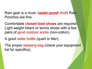 Rain gear is a must. (water-proof shell) Rain
Ponchos are fine.
Comfortable closed toed shoes are required.
Light weight hikers or tennis shoes with a few
pairs of good outdoor socks (non-cotton).
A good water bottle (quart or liter).
The proper sleeping bag (check your equipment
list for specifics).
 