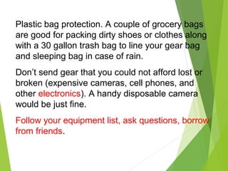 Plastic bag protection. A couple of grocery bags
are good for packing dirty shoes or clothes along
with a 30 gallon trash bag to line your gear bag
and sleeping bag in case of rain.
Don’t send gear that you could not afford lost or
broken (expensive cameras, cell phones, and
other electronics). A handy disposable camera
would be just fine.
Follow your equipment list, ask questions, borrow
from friends.
 