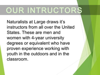 OUR INTRUCTORS
Naturalists at Large draws it’s
instructors from all over the United
States. These are men and
women with 4-year university
degrees or equivalent who have
proven experience working with
youth in the outdoors and in the
classroom.
 