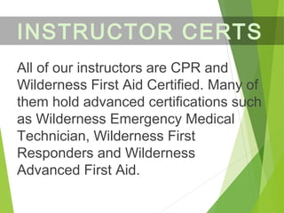 All of our instructors are CPR and
Wilderness First Aid Certified. Many of
them hold advanced certifications such
as Wilderness Emergency Medical
Technician, Wilderness First
Responders and Wilderness
Advanced First Aid.
INSTRUCTOR CERTS
 