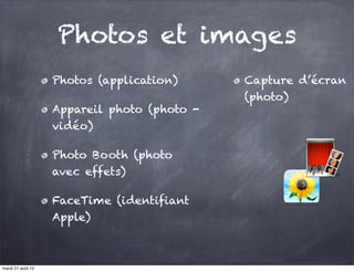 Photos et images
                   Photos (application)      Capture d’écran
                                             (photo)
                   Appareil photo (photo -
                   vidéo)

                   Photo Booth (photo
                   avec effets)

                   FaceTime (identifiant
                   Apple)



mardi 21 août 12
 