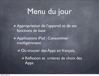 Menu du jour
                   Appropriation de l’appareil et de ses
                   fonctions de base
                   Applications iPad : Consommer
                   intelligemment
                     Où trouver des Apps en français,
                        Réﬂexion et  critères de choix des
                        Apps

mardi 21 août 12
 
