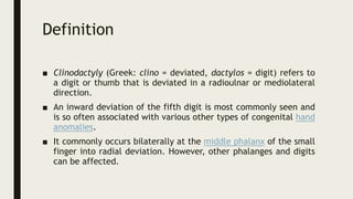 Definition
■ Clinodactyly (Greek: clino = deviated, dactylos = digit) refers to
a digit or thumb that is deviated in a radioulnar or mediolateral
direction.
■ An inward deviation of the fifth digit is most commonly seen and
is so often associated with various other types of congenital hand
anomalies.
■ It commonly occurs bilaterally at the middle phalanx of the small
finger into radial deviation. However, other phalanges and digits
can be affected.
 
