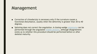 Management
■ Correction of clinodactyly is necessary only if the curvature causes a
functional disturbance, usually when the deformity is greater than 30 to 40
degrees.
■ Splinting does not correct the angulation. A closing wedge osteotomy can be
performed through the angulated middle phalanx, although disagreement
exists as to whether this procedure should be performed before or after
skeletal maturity.
 