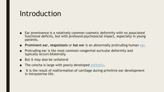 Introduction
■ Ear prominence is a relatively common cosmetic deformity with no associated
functional deficits, but with profound psychosocial impact, especially in young
patients.
■ Prominent ear, otapostasis or bat ear is an abnormally protruding human ear.
■ Protruding ear is the most common congenital auricular deformity and
typically occurs bilaterally.
■ But it may also be unilateral
■ The concha is large with poorly developed antihelix.
■ It is the result of malformation of cartilage during primitive ear development
in intrauterine life.
 