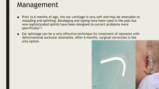 Management
■ Prior to 6 months of age, the ear cartilage is very soft and may be amenable to
moulding and splinting. Bandaging and taping have been used in the past but
now sophisticated splints have been designed to correct problems more
specifically[3].
■ Ear splintage can be a very effective technique for treatment of neonates with
deformational auricular anomalies. After 6 months, surgical correction is the
only option.
 