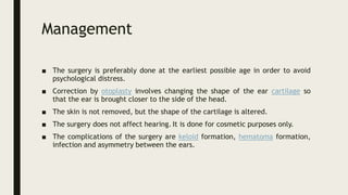 Management
■ The surgery is preferably done at the earliest possible age in order to avoid
psychological distress.
■ Correction by otoplasty involves changing the shape of the ear cartilage so
that the ear is brought closer to the side of the head.
■ The skin is not removed, but the shape of the cartilage is altered.
■ The surgery does not affect hearing. It is done for cosmetic purposes only.
■ The complications of the surgery are keloid formation, hematoma formation,
infection and asymmetry between the ears.
 