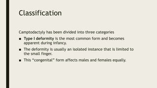 Classification
Camptodactyly has been divided into three categories
■ Type I deformity is the most common form and becomes
apparent during infancy.
■ The deformity is usually an isolated instance that is limited to
the small finger.
■ This “congenital” form affects males and females equally.
 