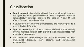 Classification
■ Type II deformity has similar clinical features, although they are
not apparent until preadolescence. This “acquired” form of
camptodactyly develops between the ages of 7 and 11 and
affects females more than males.
■ It usually does not improve spontaneously and may progress to a
severe flexion deformity.
■ Type III deformity is often a severe deformity that usually
involves multiple digits of both extremities and is associated with
a variety of syndromes.
■ This syndromic camptodactyly can occur in conjunction with
craniofacial disorders, short stature, and chromosomal
abnormalities.
 
