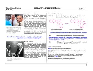 Baran Group Meeting                                   Discovering Camptothecin                                                                    Ke Chen
9/ 26/ 2007


                                  Monroe E. Wall (1916–2002)                        Timeline of Camptothecin:
                                 Born in 1916 in Newark, NJ, Dr. Wall received      1960-1966       Isolation of active compound from amptotheca acuminata;
                                 his B.S., M.S., and Ph.D. degrees from                             determination of structure of camptothecin
                                 Rutgers
                                 University. In 1941, he joined the United States
                                 Department of Agriculture. From 1941 to 1960,                              O                                         O
                                 Dr. Wall gained national recognition as a                            N                                          N
                                                                                                                                                             OH
                                 government scientist in steroid chemistry. In                  N                                       N
                                 1960, Dr. Wall joined the Research Triangle                                                                                  Na+
                                 Institute (RTI) to start a chemistry research                                     O                                      O
                                 group. He became RTI Vice President of
                                 Chemistry and Life Sciences in 1971. Among
                                                                                                           OH      O                                 OH   O
                                 numerous contributions to the field of natural
                                 product research, he is best known for the
                                 discovery and development of taxol and                  low solubility in water               water-soluable but inactive
                                 camptothecin. In 1981 He retired from
                                 administration and devoted his time to research        Clinical trials started in the 1960s but were abandoned shortly thereafter.
                                 until two weeks before his death at 85.
                                                                                    1985            Determination of mechanism of action of camptothecin
 Monroe Doctrine: "Get good people, support them with good facilities,
                   do good science, work hard, and keep doing it."                  After Camptothecin returned, like " the phoenix from the ashes", it rekindled
                                                                                    interest in developing analogs of camptothecin that were both water soluble
                                                                                    and retained anticancer activity
                                 Mansukh C. Wani                                     1996           FDA approval of two analogs of camptothecin for treatment
                                 Born in Nandurbar, India, Dr. Wani received                        of ovarian, lung, breast and colon cancer.
                                 his B.S. and M.S. degrees from the University
                                 of Bombay. He came to the United States and
                                 finished his Ph.D in chemistry at Indiana          Some numbers and facts...
                                 University under the instruction of Professor
                                 Ernest Campaign. After a postdoctoral              11729 publications regarding "camptothecin".
                                 fellowship at the University of Wisconsin-
                                 Madison, he accepted a position at RTI from        114 publications involving total or formal synthese of camptothecin and its
                                 Dr. Wall in 1962. Together they developed two      derivatives.
                                 of     the    most     promising   anticancer
                                 agents, taxol and camptothecin., which are         By 2001, the analogs developed included Pharmacia’s Camptosar and
                                 benefiting millions of people all over the         GlaxoSmithKline’s Hycamtin, collectively reporting worldwide sales
                                 world. Dr. Wani is still active at RTI,            approaching $ 800 million.
                                 supervising junior researchers.
                                                                                    Synthetic chemists embrace practility and perfection.




                                                                                                                                                                    2
 