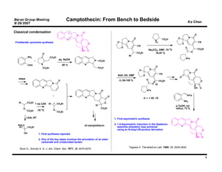 Baran Group Meeting                                  Camptothecin: From Bench to Bedside                                                                               Ke Chen
9/ 26/ 2007

Classical condensation                                       O
                                                         N                                                                                                                      O
                                                                                                               O                                         O              N
                                                     N                                                                                   N      CO2H
 Friedlander quinoline synthesis                                                               O        N                                Ts                                          CN
                                                                      O                                                                                        O
                                                                                                                   CN
                                                                                                   O                                                               O
                                                                                                                                   Na2CO3, DMF, 70 oC                               CO2Et
                                                             OH       O
                                                                                                                   CO2Et                                                    O
                          O                                                                                                             76-97 %
                                                                                                         Br
             NH2                     CO2Et
                                              aq. NaOH                                                                                                             NTs
                                                                          N    CO2Et
             CHO         N                        50 %        N
                                                                                                                                         O
                             CO2Et                                            CO2H
                                                                                                                     O             N                                            O
                                                                                                                                                                        N
                                                                                                                                              CN
                                                                                               NaH, EtI, DMF               O
                                                                                                                                                           O
   steps                                                                                                                       O
                                              O                                                 rt, 65-100 %                                  CO2Et                                     O
                                      N                                                                                                O Et
                          N                                                                                                                                                     OH      O
                                                                                 O                                             NTs
                                                                          N
                                                                                                                                                                       NTol
                                                                  N                      O
                                                                                                                           d. r. = 82 :18
                                                                                                                                                                 NH2
   Et       CO2Et                                                                    O
                     1 eq LDA    Et          CO2Et
                                                                          Et                                                                            p-TsOH, tol
        O                o
                                                                                CO2Et                                                                   reflux, 73 %
            CO2Et     -78 C            O
                                             CO2Et

            LDA, RT                                                                          1. First asymmetric synthesis                                                          O
                                                                                                                                                                            N
   EtO2C                                                                                     2. 1,4-Asymmetric induction in the diastereo-
                                                              dl-camptothecin                                                                                N
    Et       CO2Et                                                                              selective ethylation was achieved
                                                                                                using an N-tosyl-(R)-proline derivative                                                     O
        OH             1. First synthesis reported
                                                                                                                                                                                OH        O
                       2. One of the key steps involves the annulation of an ester
                          carbonate and unsaturated lactam

                                                                                                         Tagawa H. Tetrahedron Lett. 1989, 30, 2639-2640.
    Stork G., Schultz A. G. J. Am. Chem. Soc. 1971, 36, 4074-4075.


                                                                                                                                                                                                3
 