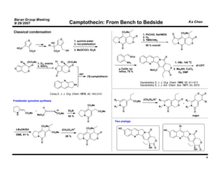 Baran Group Meeting
9/ 26/ 2007                                                 Camptothecin: From Bench to Bedside                                                                                                Ke Chen

Classical condensation                                                                                        CO2Me                                                                   CO2Me
                                                                                                                                      1. PhCHO, NaHMDS                  O
                                                                                                                                O                                                                      O
                                                                                                                                      2. O3
                                                  O                                                                                   3. TMSCHN2
               O                                                  1. quinine-water
                                        HO                                                               N              O                                                     N                    O
                                                                  2. recrystalization
                                   Et                                                                                                      85 % overall
     HO2C                                                                                                     O                                                                    O
                CO2H                     CO2H          OH         3. MeOCOCl, Et3N

                                                                                                                      NTol                                  O
                                                                                                                                                      N
         Et    OCO2Me                        Cl   Et       OCO2Me                                                 NH2                                                       1. HBr, 140 oC
                      1. O2, eosine                                                                                                          N
                 O                                           O                                                                                                                                             dl-CPT
                       2. SOCl2
 O                                           O                                                           p-TsOH, tol                                                O 2. Me NH, CuCl
                                                                                                                                              MeO2C                        2         2
               O                                           O                                             reflux, 75 %                                                         O2, DMF
                                                                       pyr                                                                                          O
                                             O                                   (S)-camptothecin
                                                       N
                                                                                                                                    Danishefsky S. J. J. Org. Chem. 1993, 58, 611-617.
                                                                  NH                                                                Danishefsky S. J. J. Am. Chem. Soc. 1971, 93, 5575.


                                    Corey E. J. J. Org. Chem. 1975, 40, 140-2141.                                                                                                                           O       O

                                                                                                    R2                                (CH2O)n/H+ R2                                   O
                                                                                                                                                                                          R2
Friedlander quinoline synthesis                                                                                         CO2Me                                                                                       Et
                                                                                 CO2Me                   N                                                 N                  O                 N
                                                                                                    R1                                                R1                                  R1
                               H
                                              H            Et3N
     N
                                   •                                                     CO2Me                O                                                 O                                      O
              CO2Me                           CO2Me
     H                 MeO2C                                                 N                                                                                                                      major
                                                           92 %

                                                                                 O                  Two analogs:
                           CO2Me                                                                                                                                                  Et
                                                                  +              CO2Me                   HO
  t-BuOK/EtI                                      (CH2O)n/H                                                                                   O            HO
                                        CO2Me                                                O                                                                                                         O
                                                                                                                                       N
  DME, 91 %                                                                                                                                                                                    N
                       N                               95 %                                                                 N
                                                                         N               O                                                                                        N
                                                                                                                                                  O
                           O                                                                                                                                                                                    O
                                                                                 O
                                                                                                                                             OH   O
                                                                                                                                                                                                       OH       O


                                                                                                                                                                                                                     4
 