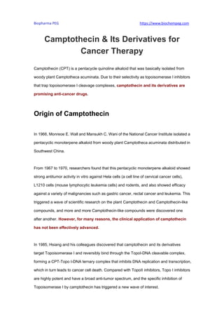 Biopharma PEG https://www.biochempeg.com
Camptothecin & Its Derivatives for
Cancer Therapy
Camptothecin (CPT) is a pentacycle quinoline alkaloid that was basically isolated from
woody plant Camptotheca acuminata. Due to their selectivity as topoisomerase I inhibitors
that trap topoisomerase I cleavage complexes, camptothecin and its derivatives are
promising anti-cancer drugs.
Origin of Camptothecin
In 1966, Monreoe E. Wall and Mansukh C. Wani of the National Cancer Institute isolated a
pentacyclic monoterpene alkaloid from woody plant Camptotheca acuminata distributed in
Southwest China.
From 1967 to 1970, researchers found that this pentacyclic monoterpene alkaloid showed
strong antitumor activity in vitro against Hela cells (a cell line of cervical cancer cells),
L1210 cells (mouse lymphocytic leukemia cells) and rodents, and also showed efficacy
against a variety of malignancies such as gastric cancer, rectal cancer and leukemia. This
triggered a wave of scientific research on the plant Camptothecin and Camptothecin-like
compounds, and more and more Camptothecin-like compounds were discovered one
after another. However, for many reasons, the clinical application of camptothecin
has not been effectively advanced.
In 1985, Hsiang and his colleagues discovered that camptothecin and its derivatives
target Topoisomerase I and reversibly bind through the TopoI-DNA cleavable complex,
forming a CPT-Topo I-DNA ternary complex that inhibits DNA replication and transcription,
which in turn leads to cancer cell death. Compared with TopoII inhibitors, Topo I inhibitors
are highly potent and have a broad anti-tumor spectrum, and the specific inhibition of
Topoisomerase I by camptothecin has triggered a new wave of interest.
 