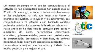 Del marco de tiempo en el que las computadoras y el
software se han desarrollado apenas han pasado más de
75 años. Sin embargo, su impacto en los seres humanos y
en las sociedades ha sido tan importante como la
imprenta, los aviones, la televisión y los automóviles. Las
computadoras y el software están haciendo cambios
profundos en todos los aspectos de la existencia humana.
Hasta ahora se ha desarrollado software para bases y
almacenes de datos, herramientas comerciales,
educativas, gubernamentales, personales, profesionales,
de programación, protectoras y científicas, de defensa
nacional, médico, ocio y para dispositivos integrados.
Ha ayudado a mejorar muchas áreas y todavía tiene
mucho potencial para mejorar el país.
 