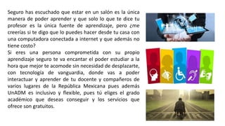 Seguro has escuchado que estar en un salón es la única
manera de poder aprender y que solo lo que te dice tu
profesor es la única fuente de aprendizaje, pero ¿me
creerías si te digo que lo puedes hacer desde tu casa con
una computadora conectada a internet y que además no
tiene costo?
Si eres una persona comprometida con su propio
aprendizaje seguro te va encantar el poder estudiar a la
hora que mejor te acomode sin necesidad de desplazarte,
con tecnología de vanguardia, donde vas a poder
interactuar y aprender de tu docente y compañeros de
varios lugares de la República Mexicana pues además
UnADM es inclusivo y flexible, pues tú eliges el grado
académico que deseas conseguir y los servicios que
ofrece son gratuitos.
 