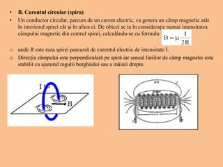 • B. Curentul circular (spira)
• Un conductor circular, parcurs de un curent electric, va genera un câmp magnetic atât
în interiorul spirei cât şi în afara ei. De obicei se ia în consideraţie numai intensitatea
câmpului magnetic din centrul spirei, calculându-se cu formula:
o unde R este raza spirei parcursă de curentul electric de intensitate I.
o Direcţia câmpului este perpendiculară pe spiră iar sensul liniilor de câmp magnetic este
stabilit cu ajutorul regulii burghiului sau a mâinii drepte.
 