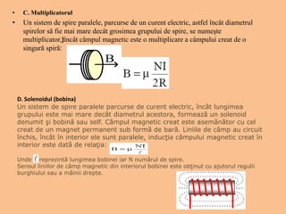 • C. Multiplicatorul
• Un sistem de spire paralele, parcurse de un curent electric, astfel încât diametrul
spirelor să fie mai mare decât grosimea grupului de spire, se numeşte
multiplicator,)încât câmpul magnetic este o multiplicare a câmpului creat de o
singură spiră:
D. Solenoidul (bobina)
Un sistem de spire paralele parcurse de curent electric, încât lungimea
grupului este mai mare decât diametrul acestora, formează un solenoid
denumit şi bobină sau self. Câmpul magnetic creat este asemănător cu cel
creat de un magnet permanent sub formă de bară. Liniile de câmp au circuit
închis, încât în interior ele sunt paralele, inducţia câmpului magnetic creat în
interior este dată de relaţia:
Unde reprezintă lungimea bobinei iar N numărul de spire.
Sensul liniilor de câmp magnetic din interiorul bobinei este obţinut cu ajutorul regulii
burghiului sau a mâinii drepte.
 