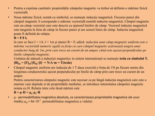 • Pentru a exprima cantitativ proprietățile câmpului magnetic va trebui să definim o mărime fizică
vectorială.
• Noua mărime fizică, notată cu simbolul, se numește inducție magnetică. Fiecarui punct din
câmpul magnetic îi corespunde o mărime vectorială numită inductie magnetică. Câmpul magnetic
este un câmp vectorial care este descris cu ajutorul liniilor de câmp. Vectorul inducție magnetică
este tangenta la linia de câmp în fiecare punct și are sensul liniei de câmp. Inductia magnetică
poate fi definită de relația:
B = F/I·l,
în care se face I = 1A, l = 1m și atunci B = F, adică: inductția unui câmp magnetic uniform este o
mărime vectorială numeric egală cu forța cu care câmpul magnetic acționează asupra unui
conductor lung de 1m, prin care trece un curent de un amper, când este așezat perpendicular pe
liniile câmpului magnetic.
Unitatea de măsură a inducției magnetice in sistem international se numește tesla cu simbolul T.
[B]SI = [F]SI/[I]SI·[l]· = N/A·m = T(tesla)
• Câmpul magnetic uniform are inducția de 1 T daca exercită o forța de 1N pe fiecare metru din
lungimea conductorului așezat perpendicular pe liniile de câmp prin care trece un curent de un
amper.
Pentru caracterizarea câmpului magnetic este necesar ca pe lângă inducția magnetică care este o
marime care depinde si de proprietățile mediului, se introduce intensitatea câmpului magnetic
notata cu H. Relatia intre cele două mărimi este
B = μ·H = μo·μr·H
• μ - permeabilitatea magnetica absoluta, ce caracterizeaza proprietatile magnetice ale unui
mediu; μo = 4π·10-7 permeabilitatea magnetica a vidului.
 