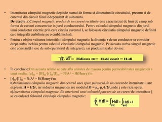 • Intensitatea câmpului magnetic depinde numai de forma si dimensiunile circuitului, precum si de
curentul din circuit fiind independent de substanta.
De exeplu:a)Câmpul magnetic produs de un curent rectiliniu este caracterizat de linii de camp sub
forma de cercuri concentrice in jurul conductorului. Pentru calculul câmpului magnetic din jurul
unui conductor electric prin care circula curentul I, se foloseste circulatia câmpului magnetic definită
ca o integrală curbilinie pe o curbă închisă.
• Pentru a obține valoarea intensității câmpului magnetic la distanța r de un conductor se consider
drept curba inchisă pentru calculul circulatiei câmpului magnetic. Pe aceasta curba câmpul magnetic
este constant(H iese de sub operatorul de integrare), iar produsul scalar devine:
• În concluzie:Din aceasta relatie se pate afla unitatea de masura pentru permeabilitatea magnetică a
unui mediu: [μ]SI = [B]SI·[r]SI/[I]SI = N/A2 = H(Henry)/m
• [r]SI/[I]SI = N/A2 = H(Henry)/m
b)Intensitatea câmpului magnetic din centrul unei spire parcursă de un curent de intensitate I, are
expresia:H = I/2r, iar inductia magnetica are modulul:B = μo·μr·I/2r,unde r este raza spirei.
c)Intensitatea câmpului magnetic din interiorul unui solenoid parcurs de un curent de intensitate I
se calculează folosind circulația câmpului magnetic:
 