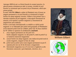 Aproape 4000 de ani s-a folosit busola în scopuri practice, în
special pentru orientarea pe mări şi oceane, crezând că acul
busolei se orientează spre un punct de pe firmament, adică spre
steaua polară.
În anul 1600 W. Gilbert a arătat că Pământul este el însuşi un
magnet permanent şi că acul busolei se orientează în lungul
liniilor de câmp magnetic terestru. Gilbert a fost primul care a
introdus noţiunea de pol magnetic, a descoperit fenomenul de
atracţie şi de repulsie a polilor magnetici şi fenomenul de
magnetizare prin inducţie.
Printr-o convenţie internaţională s-a stabilit ca vârful acului
magnetic ce se îndreaptă spre polul nord geografic al Pământului
să fie denumit polul nord iar celălalt, polul sud. Pe baza studiilor
lui W. Gilbert se ajunsese la următoarele concluzii:
I. orice magnet permanent are doi poli N-S
liniile câmpului magnetic ies din polul N, intră în polul S şi
se închid în interiorul magnetului
II. sensul liniilor de câmp magnetic este indicat de polul nord al
acului magnetic, tangent la linia de câmp
III. polul nord şi polul sud ai unui magnet permanent nu pot fi
separaţi prin nici-un fel de divizare a magnetului
IV. fenomenele magnetice nu ar fi avut nici-o legătură cu alte
fenomene cunoscute ( gravitaţionale, electrice, etc.)
William Gilbert
 
