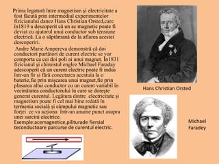 Prima legatură între magnetism și electricitate a
fost făcută prin intermediul experimentelor
fizicianului danez Hans Christian Orsted,care
în1819 a descoperit că un ac magnetic poate fi
deviat cu ajutorul unui conductor sub tensiune
electrică. La o săptâmană de la aflarea acestei
descoperiri.
Andre Marie Ampereva demonstră că doi
conductori purtători de curent electric se vor
comporta ca cei doi poli ai unui magnet. În1831
fizicianul și chimistul englez Michael Faraday
adescoperit că un curent electric poate fi indus
într-un fir și fără conectarea acestuia la o
baterie,fie prin mișcarea unui magnet,fie prin
plasarea altui conductor cu un curent variabil în
vecinătatea conductorului în care se dorește
generat curentul. Legătura dintre electricitate și
magnetism poate fi cel mai bine redată în
termenia socială și câmpului magnetic sau
forței ce va acționa într-un anume punct asupra
unei sarcini electrice.
Exemple:acemagnetice,piliturade fiersial
teconductoare parcurse de curentul electric.
Hans Christian Orsted
Michael
Faradey
 