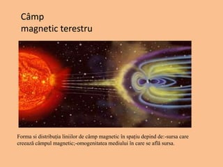 Câmp
magnetic terestru
Forma si distribuția liniilor de câmp magnetic în spațiu depind de:-sursa care
creează câmpul magnetic;-omogenitatea mediului în care se află sursa.
 