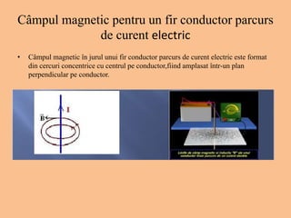 Câmpul magnetic pentru un fir conductor parcurs
de curent electric
• Câmpul magnetic în jurul unui fir conductor parcurs de curent electric este format
din cercuri concentrice cu centrul pe conductor,fiind amplasat într-un plan
perpendicular pe conductor.
 