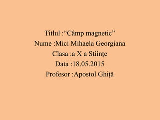Titlul :“Câmp magnetic”
Nume :Mici Mihaela Georgiana
Clasa :a X a Stiințe
Data :18.05.2015
Profesor :Apostol Ghiță
 