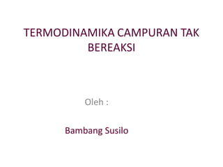 TERMODINAMIKA CAMPURAN TAK
BEREAKSI
Oleh :
Bambang Susilo
 