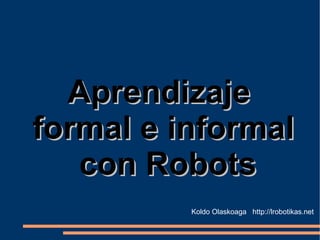 Aprendizaje  formal e informal con Robots Koldo Olaskoaga  http://lrobotikas.net 