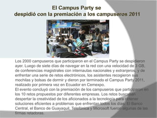 Los 2000 campuseros que participaron en el Campus Party se despidieron
ayer. Luego de siete días de navegar en la red con una velocidad de 3 GB,
de conferencias magistrales con internautas nacionales y extranjeros, y de
enfrentar una serie de retos electrónicos, los asistentes recogieron sus
mochilas y bolsas de dormir y dieron por terminado el Campus Party 2011,
realizado por primera vez en Ecuador en Cemexpo.
El evento concluyó con la premiación de los campuseros que participaron en
los 10 retos propuestos por diferentes empresas. Los retos buscaban
despertar la creatividad de los aficionados a la tecnología para obtener
soluciones eficientes a problemas que enfrentan todos los días. El Banco
Central, el Banco de Guayaquil, Telefónica y Microsoft fueron algunas de las
firmas retadoras.
 