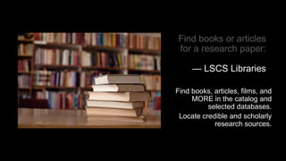 Find books or articles
for a research paper:
— LSCS Libraries
Find books, articles, films, and
MORE in the catalog and
selected databases.
Locate credible and scholarly
research sources.
 