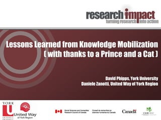Lessons Learned from Knowledge Mobilization
           ( with thanks to a Prince and a Cat )

                                   David Phipps, York University
                       Daniele Zanotti, United Way of York Region
 