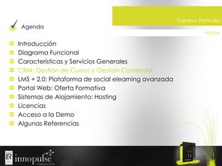 Agenda

Campus iFormalia
índice

Introducción
Diagrama Funcional
Características y Servicios Generales
CRM: Gestión de Cursos y Gestión Comercial
LMS + 2.0: Plataforma de social elearning avanzada
Portal Web: Oferta Formativa
Sistemas de Alojamiento: Hosting
Licencias
Acceso a la Demo
Algunas Referencias

11

 