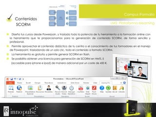 Contenidos
SCORM

Campus iFormalia
LMS: Plataforma elearning

Diseña tus cursos desde Powerpoin, y traslada toda la potencia de tu herramienta a la formación online con
la herramienta que te proporcionamos para la generación de contenido SCORM, de forma sencilla y
profesional.
Permite aprovechar el contenido didáctico de tu centro o el conocimiento de tus formadores en el manejo
de Powerpoint, trasladando de un solo clic, todo el contenido a formato SCORM.
La herramienta es gratuita y permite generar SCORM en flash.
Se posibilita obtener una licencia para generación de SCORM en HMTL 5
(accesible para iphone e ipad) de manera adicional por un coste de 450 €.

20

 