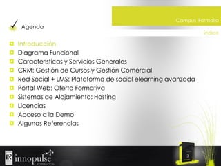 Agenda

Campus iFormalia
índice

Introducción
Diagrama Funcional
Características y Servicios Generales
CRM: Gestión de Cursos y Gestión Comercial
Red Social + LMS: Plataforma de social elearning avanzada
Portal Web: Oferta Formativa
Sistemas de Alojamiento: Hosting
Licencias
Acceso a la Demo
Algunas Referencias

3

 