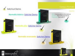 Solicitud Demo
Iformalia básico: Solicitar Demo

Campus iFormalia
Demo
URL: Campusdemo.iformalia.es
Usuario: Demo@innopulse.es
Password: Demo2013

Iformalia plus: Solicitar Demo

Iformalia avanzado: Solicitar Demo

42

 