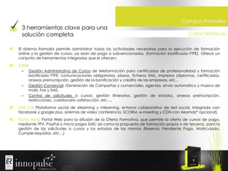 3 herramientas clave para una
solución completa

Campus iFormalia
Características

El sistema iformalia permite administrar todas las actividades necesarias para la ejecución de formación
online y la gestión de cursos, ya sean de pago o subvencionados, (formación bonificada FTFE). Ofrece un
conjunto de herramientas integradas que le ofrecen:
CRM:
– Gestión Administrativa de Cursos de teleformación para certificados de profesionalidad y formación
bonificada FTFE: comunicaciones obligatorias, plazos, ficheros XML, impresos (diplomas, certificados,
anexos preinscripción, gestión de la bonificación y crédito de las empresas, etc...
– Gestión Comercial: Generación de Campañas y comerciales, agenda, envío automático y masivo de
mails, Fax y SMS.
– Control de solicitudes a cursos: gestión itinerarios, gestión de estados, anexos preinscripción,
restricciones, cuestionario satisfacción, etc….
LMS 2.0: Plataforma social de elearning y mlearning, entorno colaborativo de red social, integrada con
facebook y google plus, sistemas de video conferencia, SCORM, e-meeting y CDN con Akamai(* opcional).
Portal Web: Portal Web para la difusión de la Oferta Formativa, que permite la oferta de cursos de pago,
mediante TPV, PayPal o micro pagos SMS; así como la propuesta de formación propia o de terceros, para la
gestión de las solicitudes a cursos y los estados de las mismas (Reserva, Pendiente Pago, Matriculado,
Cumple requisitos, etc…)

9

 