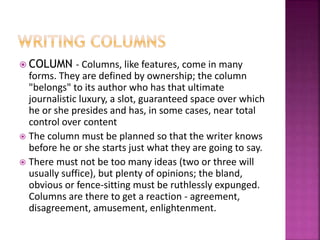  COLUMN - Columns, like features, come in many
forms. They are defined by ownership; the column
"belongs" to its author who has that ultimate
journalistic luxury, a slot, guaranteed space over which
he or she presides and has, in some cases, near total
control over content
 The column must be planned so that the writer knows
before he or she starts just what they are going to say.
 There must not be too many ideas (two or three will
usually suffice), but plenty of opinions; the bland,
obvious or fence-sitting must be ruthlessly expunged.
Columns are there to get a reaction - agreement,
disagreement, amusement, enlightenment.
 
