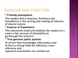  Friendly atmosphere
The readers feel a newness, freshness and
friendliness in the writing and reading of columns
of diverse nature.
 Essence of Experience
The columnists mold and mobilize the readers to s
ustain a fair amount of desirability to
go through the columns.
 True genuine public opinion
To enrich their knowledge, information and
to form a strong habit for reference, cross-
reference and
repeated consultation are carried out.
 
